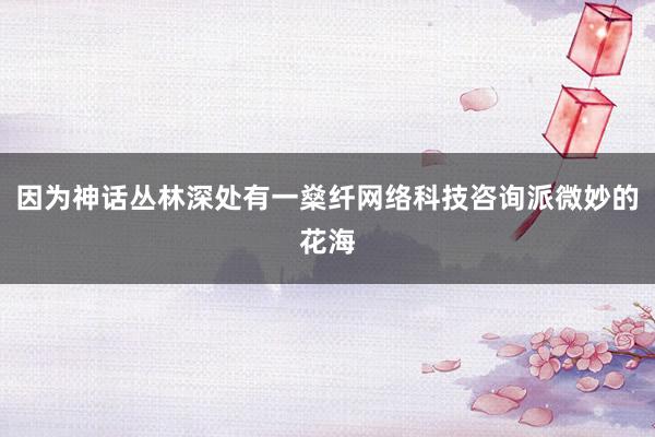 因为神话丛林深处有一燊纤网络科技咨询派微妙的花海